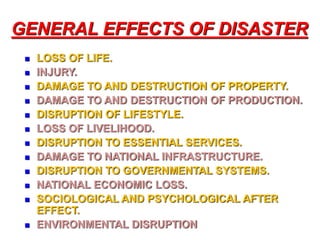 GENERAL EFFECTS OF DISASTER 
 LOSS OF LIFE. 
 INJURY. 
 DAMAGE TO AND DESTRUCTION OF PROPERTY. 
 DAMAGE TO AND DESTRUCTION OF PRODUCTION. 
 DISRUPTION OF LIFESTYLE. 
 LOSS OF LIVELIHOOD. 
 DISRUPTION TO ESSENTIAL SERVICES. 
 DAMAGE TO NATIONAL INFRASTRUCTURE. 
 DISRUPTION TO GOVERNMENTAL SYSTEMS. 
 NATIONAL ECONOMIC LOSS. 
 SOCIOLOGICAL AND PSYCHOLOGICAL AFTER 
EFFECT. 
 ENVIRONMENTAL DISRUPTION 
 