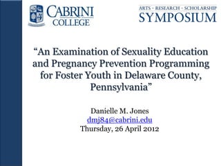 “An Examination of Sexuality Education
and Pregnancy Prevention Programming
 for Foster Youth in Delaware County,
             Pennsylvania”

             Danielle M. Jones
            dmj84@cabrini.edu
          Thursday, 26 April 2012
 