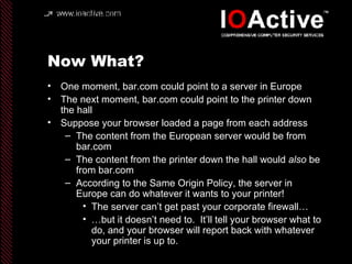 Now What? One moment, bar.com could point to a server in Europe The next moment, bar.com could point to the printer down the hall Suppose your browser loaded a page from each address The content from the European server would be from bar.com The content from the printer down the hall would  also  be from bar.com According to the Same Origin Policy, the server in Europe can do whatever it wants to your printer! The server can’t get past your corporate firewall… … but it doesn’t need to.  It’ll tell your browser what to do, and your browser will report back with whatever your printer is up to. 