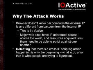 Why The Attack Works Browser doesn’t know bar.com from the external IP is any different from bar.com from the internal IP This is  by design Major web sites have IP addresses spread across the world, and resources acquired from them need to be able to script against one another Detecting  that there’s a cross-IP scripting action happening is only the beginning – what to do after that is what people are trying to figure out. 