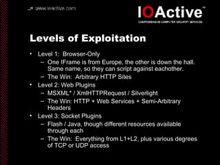 Levels of Exploitation Level 1:  Browser-Only One IFrame is from Europe, the other is down the hall.  Same name, so they can script against eachother. The Win:  Arbitrary HTTP Sites Level 2: Web Plugins MSXML* / XmlHTTPRequest / Silverlight The Win: HTTP + Web Services + Semi-Arbitrary Headers Level 3: Socket Plugins Flash / Java, though different resources available through each The Win:  Everything from L1+L2, plus various degrees of TCP or UDP access 