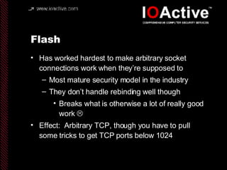 Flash Has worked hardest to make arbitrary socket connections work when they’re supposed to Most mature security model in the industry They don’t handle rebinding well though Breaks what is otherwise a lot of really good work   Effect:  Arbitrary TCP, though you have to pull some tricks to get TCP ports below 1024 