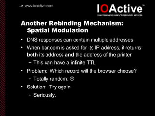 Another Rebinding Mechanism:  Spatial Modulation DNS responses can contain multiple addresses When bar.com is asked for its IP address, it returns  both  its address  and  the address of the printer This can have a infinite TTL Problem:  Which record will the browser choose? Totally random.   Solution:  Try again Seriously.  
