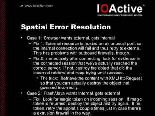 Spatial Error Resolution Case 1:  Browser wants external, gets internal Fix 1: External resource is hosted on an unusual port, so the internal connection will fail and thus retry to external.  This has problems with outbound firewalls, though. Fix 2: Immediately after connecting, look for evidence in the connected session that we’ve actually reached the correct server.  If not, destroy the object that did the incorrect retrieve and keep trying until success. The trick:  Retrieve the content with XMLHttpRequest so that you  can  actually destroy the object that guessed incorrectly. Case 2:  Flash/Java wants internal, gets external Fix:  Look for magic token on incoming session.  If magic token is returned, destroy the object and try again.  If no token, retry the applet a couple times just in case there’s a extrusion firewall in the way. 