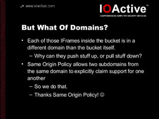 But What Of Domains? Each of those IFrames inside the bucket is in a different domain than the bucket itself. Why can they push stuff up, or pull stuff down? Same Origin Policy allows two subdomains from the same domain to explicitly claim support for one another So we do that. Thanks Same Origin Policy!   
