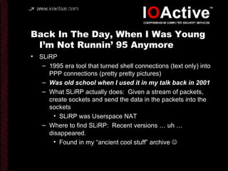 Back In The Day, When I Was Young I’m Not Runnin’ 95 Anymore SLiRP 1995 era tool that turned shell connections (text only) into PPP connections (pretty pretty pictures) Was old school when I used it in my talk back in 2001 What SLiRP actually does:  Given a stream of packets, create sockets and send the data in the packets into the sockets SLiRP was Userspace NAT Where to find SLiRP:  Recent versions … uh … disappeared. Found in my “ancient cool stuff” archive   