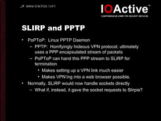 SLIRP and PPTP PoPToP:  Linux PPTP Daemon PPTP:  Horrifyingly hideous VPN protocol, ultimately uses a PPP encapsulated stream of packets PoPToP can hand this PPP stream to SLiRP for termination Makes setting up a VPN link much easier Makes VPN’ing into a web browser possible. Normally, SLiRP would now handle sockets directly What if, instead, it gave the socket requests to Slirpie? 