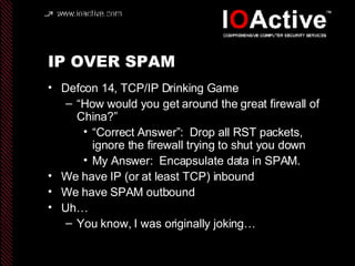 IP OVER SPAM Defcon 14, TCP/IP Drinking Game “ How would you get around the great firewall of China?” “ Correct Answer”:  Drop all RST packets, ignore the firewall trying to shut you down My Answer:  Encapsulate data in SPAM. We have IP (or at least TCP) inbound We have SPAM outbound Uh… You know, I was originally joking… 