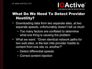 What Do We Need To Detect Provider Hostility? Downloading data from two separate sites, at two separate speeds, unfortunately doesn’t tell us much Too many factors are conflated to determine what one thing is causing the problem What we want:  “Given identical network paths for two web sites, is the last mile provider hostile to content from one site vs. another?” Detect differential speeds Correct content injection 