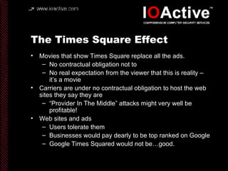 The Times Square Effect Movies that show Times Square replace all the ads. No contractual obligation not to No real expectation from the viewer that this is reality – it’s a movie Carriers are under no contractual obligation to host the web sites they say they are “ Provider In The Middle” attacks might very well be profitable! Web sites and ads Users tolerate them Businesses would pay dearly to be top ranked on Google Google Times Squared would not be…good. 