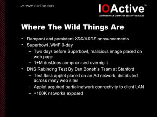 Where The Wild Things Are Rampant and persistent XSS/XSRF announcements Superbowl .WMF 0-day Two days before Superbowl, malicious image placed on web page 1+M desktops compromised overnight DNS Rebinding Test By Dan Boneh’s Team at Stanford Test flash applet placed on an Ad network, distributed across many web sites Applet acquired partial network connectivity to client LAN +100K networks exposed 