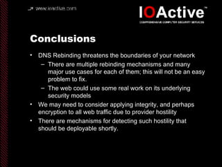 Conclusions DNS Rebinding threatens the boundaries of your network There are multiple rebinding mechanisms and many major use cases for each of them; this will not be an easy problem to fix. The web could use some real work on its underlying security models We may need to consider applying integrity, and perhaps encryption to all web traffic due to provider hostility There are mechanisms for detecting such hostility that should be deployable shortly. 