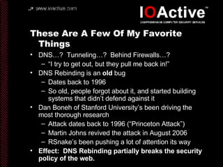 These Are A Few Of My Favorite Things DNS…?  Tunneling…?  Behind Firewalls…? “ I try to get out, but they pull me back in!” DNS Rebinding is an  old  bug Dates back to 1996 So old, people forgot about it, and started building systems that didn’t defend against it Dan Boneh of Stanford University’s been driving the most thorough research Attack dates back to 1996 (“Princeton Attack”) Martin Johns revived the attack in August 2006 RSnake’s been pushing a lot of attention its way Effect:  DNS Rebinding partially breaks the security policy of the web. 