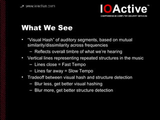 What We See “ Visual Hash” of auditory segments, based on mutual similarity/dissimilarity across frequencies Reflects overall timbre of what we’re hearing Vertical lines representing repeated structures in the music Lines close = Fast Tempo Lines far away = Slow Tempo Tradeoff between visual hash and structure detection Blur less, get better visual hashing Blur more, get better structure detection 