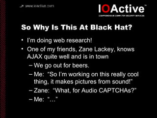 So Why Is This At Black Hat? I’m doing web research! One of my friends, Zane Lackey, knows AJAX quite well and is in town We go out for beers. Me:  “So I’m working on this really cool thing, it makes pictures from sound!” Zane:  “What, for Audio CAPTCHAs?” Me:  “…”  