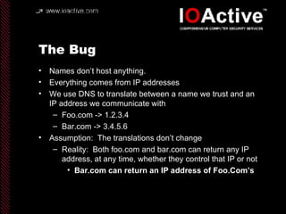 The Bug Names don’t host anything. Everything comes from IP addresses We use DNS to translate between a name we trust and an IP address we communicate with Foo.com -> 1.2.3.4 Bar.com -> 3.4.5.6 Assumption:  The translations don’t change Reality:  Both foo.com and bar.com can return any IP address, at any time, whether they control that IP or not Bar.com can return an IP address of Foo.Com’s 