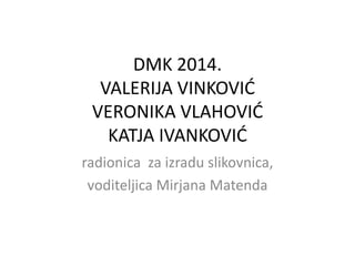 DMK 2014.
VALERIJA VINKOVIĆ
VERONIKA VLAHOVIĆ
KATJA IVANKOVIĆ
radionica za izradu slikovnica,
voditeljica Mirjana Matenda
 