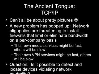 The Ancient Tongue:
TCP/IP
• Can’t all be about pretty pictures 
• A new problem has popped up: Network
oligopolies are t...