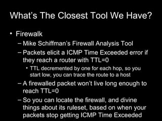 What’s The Closest Tool We Have?
• Firewalk
– Mike Schiffman’s Firewall Analysis Tool
– Packets elicit a ICMP Time Exceede...