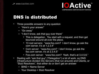 DNS is distributed
• Three possible answers to any question
– “Here’s your answer”
– “Go away”
– “I don’t know, ask that guy over there”
• This is delegation. You start with a request, and then get
bounced around all over the place.
• 13 root servers: “www.foo.com? I don’t know, go ask the
com server, it’s at 1.2.3.4”
• Com server: “www.foo.com? I don’t know, go ask the
foo.com server, it’s at 2.3.4.5”
• Foo.com server: “www.foo.com? Yeah, that’s at 3.4.5.6.”
• Dealing with “ask that guy” (“Delegation”) a lot of work, so DNS
infrastructure divided into Servers (that run around) and Clients, or
“Stub Resolvers”, that either do or don’t get an answer
– BIND = Name Server
– Your Desktop = Stub Resolver
 