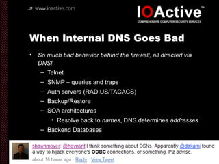 When Internal DNS Goes Bad
• So much bad behavior behind the firewall, all directed via
DNS!
– Telnet
– SNMP – queries and traps
– Auth servers (RADIUS/TACACS)
– Backup/Restore
– SOA architectures
• Resolve back to names, DNS determines addresses
– Backend Databases
 