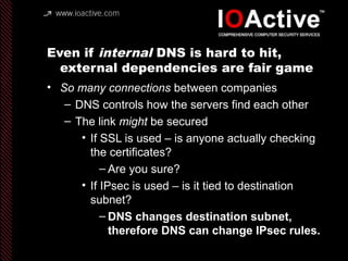 Even if internal DNS is hard to hit,
external dependencies are fair game
• So many connections between companies
– DNS controls how the servers find each other
– The link might be secured
• If SSL is used – is anyone actually checking
the certificates?
– Are you sure?
• If IPsec is used – is it tied to destination
subnet?
– DNS changes destination subnet,
therefore DNS can change IPsec rules.
 