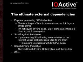 The ultimate external dependencies
• Payment processing / Offsite backup
– Now is not a good time to have an insecure link to your
offsite stores
– I’m not saying anyone does. But if there’s a scintilla of a
chance, patch patch patch
• SNMP against the Internet
– If you are using SNMP to log into machines on the
Internet, you’re probably using DNS to find them
• Interesting interactions with SNMPv3 bugs?
• Search Engine Population
– There’s Search Engine Optimization, and there’s this
• CDN.
 