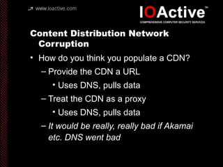 Content Distribution Network
Corruption
• How do you think you populate a CDN?
– Provide the CDN a URL
• Uses DNS, pulls data
– Treat the CDN as a proxy
• Uses DNS, pulls data
– It would be really, really bad if Akamai
etc. DNS went bad
 