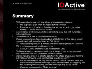 Summary
• DNS servers had a core bug, that allows arbitrary cache poisoning
– The bug works even when the host is behind a firewall
– There are enough variants of the bug that we needed a stopgap before
working on something more complete
• Industry rallied pretty ridiculously to do something about this, with hundreds of
milllions protected
• DNS clients are at risk, in certain circumstances
• We are entering (or, perhaps, holding back a little longer) a third age of security
research, where all networked apps are “fair game”
– Autoupdate in particular is a mess, broken by design (except for Microsoft)
• SSL is not the panacea it would seem to be
– In fact, SSL certs are themselves dependent on DNS
• DNS bugs ended up creating something of a “skeleton key” across almost all
major websites, despite independent implementations
• Internal networks are not at all safe, both from the effects of Java, and from the
fact that internal routing could be influenced by external activity
– The whole concept of the fully internal network may be broken – there are
just so many business relationships – and, between IPsec not triggering and
SSL not being cert-validated, these relationships may not be secure
– We’re not even populating CDN’s securely!
 
