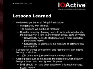 Lessons Learned
• We have to get better at fixing infrastructure.
– We got lucky with this bug.
– The next one will not be so “smooth”
– Disaster recovery planning needs to include how to handle
the discovery in a flaw in any mission critical code anywhere
• Servicability needs to start becoming a more important
purchasing metric.
• Servicability is, ultimately, the measure of software flaw
survivability.
• Cooperation across competitors, and researchers, can indeed
be very productive
– 120M users from just one infrastructure provider
• A lot of people just do not realize the degree to which security
best practices have been ignored for years
– DNS should not have been capable of this much damage.
– It was. Why?
 