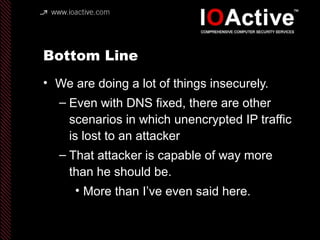 Bottom Line
• We are doing a lot of things insecurely.
– Even with DNS fixed, there are other
scenarios in which unencrypted IP traffic
is lost to an attacker
– That attacker is capable of way more
than he should be.
• More than I’ve even said here.
 