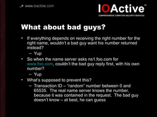 What about bad guys?
• If everything depends on receiving the right number for the
right name, wouldn’t a bad guy want his number returned
instead?
– Yup
• So when the name server asks ns1.foo.com for
www.foo.com, couldn’t the bad guy reply first, with his own
number?
– Yup
• What’s supposed to prevent this?
– Transaction ID – “random” number between 0 and
65535. The real name server knows the number,
because it was contained in the request. The bad guy
doesn’t know – at best, he can guess
 