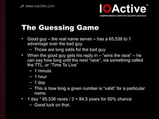 The Guessing Game
• Good guy – the real name server – has a 65,536 to 1
advantage over the bad guy
– Those are long odds for the bad guy
• When the good guy gets his reply in – “wins the race” – he
can say how long until the next “race”, via something called
the TTL, or “Time To Live”
– 1 minute
– 1 hour
– 1 day
– This is how long a given number is “valid” for a particular
name.
• 1 day * 65,536 races / 2 = 84.5 years for 50% chance
– Good luck on that.
 