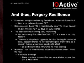And thus, Forgery Resilience
• Document being assembled by Bert Hubert, author of PowerDNS
– Was soon to be an Internet RFC
• Basic concept: Long TTL = High Security, Low TTL = Low Security
– 65,535 minutes / 2 = 22 days for 50% chance
• The basic concept is wrong, very very wrong
– Quote from my Black Hat 2007 talk: “TTL’s are not a security
feature”
– The concept implies its opposite, i.e. that the bug I found must
exist, because there’s no way something not intended to be a
security feature would ever stand up to attack
• So Bert delayed his RFC while we fixed the bug
• However, I had no idea this was under development when I found
the flaw
– So what’s the bug?
• There are three issues – first two were kind of known, the
last is what’s new
 