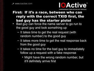 First: If it’s a race, between who can
reply with the correct TXID first, the
bad guy has the starter pistol
• Bad guy can force the name server to go run to
the good guy and look something up
– It takes time to get the real request (with
random number) to the good guy
– It takes more time to get the real response back
from the good guy
– It takes no time for the bad guy to immediately
follow up a request with a fake response
• Might have the wrong random number, but
it’ll definitely arrive first
 