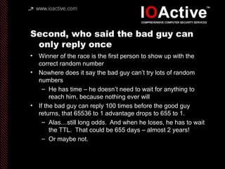 Second, who said the bad guy can
only reply once
• Winner of the race is the first person to show up with the
correct random number
• Nowhere does it say the bad guy can’t try lots of random
numbers
– He has time – he doesn’t need to wait for anything to
reach him, because nothing ever will
• If the bad guy can reply 100 times before the good guy
returns, that 65536 to 1 advantage drops to 655 to 1.
– Alas…still long odds. And when he loses, he has to wait
the TTL. That could be 655 days – almost 2 years!
– Or maybe not.
 