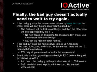 Finally, the bad guy doesn’t actually
need to wait to try again.
• If the bad guy asks the name server to look up www.foo.com ten
times, there will only be one race with the good guy
– The first race will be lost (most likely), and then the other nine
will be suppressed by the TTL
• No new races on this name for one more day! Here, use
the answer from a while ago
• So, can we race on other names?
• If the bad guy asks the name server to look up 1.foo.com,
2.foo.com, 3.foo.com, and so on, for ten names, there will be 10
races with the good guy
– TTL only stops repeated races for the same name!
• Eventually, the bad guy will guess the right TXID before the good
guy shows up with it
– And now…the bad guy is the proud spoofer of … 83.foo.com
– So? He didn’t want to poison 83.foo.com. He wanted
www.foo.com
 