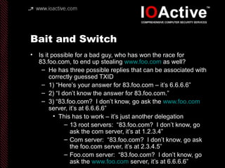 Bait and Switch
• Is it possible for a bad guy, who has won the race for
83.foo.com, to end up stealing www.foo.com as well?
– He has three possible replies that can be associated with
correctly guessed TXID
– 1) “Here’s your answer for 83.foo.com – it’s 6.6.6.6”
– 2) “I don’t know the answer for 83.foo.com.”
– 3) “83.foo.com? I don’t know, go ask the www.foo.com
server, it’s at 6.6.6.6”
• This has to work – it’s just another delegation
– 13 root servers: “83.foo.com? I don’t know, go
ask the com server, it’s at 1.2.3.4”
– Com server: “83.foo.com? I don’t know, go ask
the foo.com server, it’s at 2.3.4.5”
– Foo.com server: “83.foo.com? I don’t know, go
ask the www.foo.com server, it’s at 6.6.6.6”
 