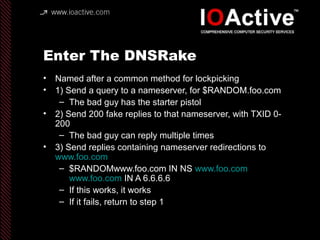 Enter The DNSRake
• Named after a common method for lockpicking
• 1) Send a query to a nameserver, for $RANDOM.foo.com
– The bad guy has the starter pistol
• 2) Send 200 fake replies to that nameserver, with TXID 0-
200
– The bad guy can reply multiple times
• 3) Send replies containing nameserver redirections to
www.foo.com
– $RANDOMwww.foo.com IN NS www.foo.com
www.foo.com IN A 6.6.6.6
– If this works, it works
– If it fails, return to step 1
 
