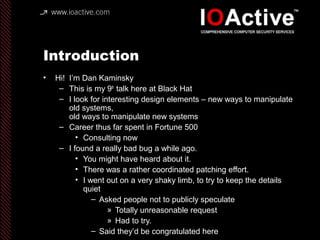 Introduction
• Hi! I’m Dan Kaminsky
– This is my 9th
talk here at Black Hat
– I look for interesting design elements – new ways to manipulate
old systems,
old ways to manipulate new systems
– Career thus far spent in Fortune 500
• Consulting now
– I found a really bad bug a while ago.
• You might have heard about it.
• There was a rather coordinated patching effort.
• I went out on a very shaky limb, to try to keep the details
quiet
– Asked people not to publicly speculate
» Totally unreasonable request
» Had to try.
– Said they’d be congratulated here
 