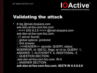 Validating the attack
• # dig @mail.doxpara.com
ask-dan-at-foo-com.foo.com
; <<>> DiG 9.2.5 <<>> @mail.doxpara.com
ask-dan-at-foo-com.foo.com
; (1 server found)
;; global options: printcmd
;; Got answer:
;; ->>HEADER<<- opcode: QUERY, status:
NOERROR, id: 59212;; flags: qr rd ra; QUERY: 1,
ANSWER: 1, AUTHORITY: 5, ADDITIONAL: 5
;; QUESTION SECTION:
;ask-dan-at-foo-com.foo.com. IN A
;; ANSWER SECTION:
ask-dan-at-foo-com.foo.com. 86279 IN A 6.6.6.6
 