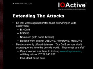 Extending The Attacks
• So that works against pretty much everything in wide
deployment
– BIND8/9
– MSDNS
– Nominum (with some tweaks)
– Doesn’t work against DJBDNS, PowerDNS, MaraDNS
• Most commonly offered defense: “Our DNS servers don’t
accept queries from the outside world. They must be safe!”
– Can someone ask them to look up www.doxpara.com,
will they return 157.22.245.20?
– If so, don’t be so sure
 