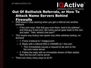 Out Of Bailiwick Referrals, or How To
Attack Name Servers Behind
Firewalls
• DNS doesn’t stop working when you get a referral into another
bailiwick
– If foo.com says “Ask that guy over there, here’s his address”,
and that guy is bar.com, the name server goes back to the root
and asks: “Heh, where’s bar.com?”
• This means any lookup can spawn any other arbitrary lookup, on
demand
– 1. Force a lookup to 1.badguy.com
– 2. Reply with a referral (NS or CNAME) to 1.foo.com
• This immediately causes a request to be sent to the
foo.com name server
– 3. Follow the reply with an immediate stream of fake replies
from the foo.com name server
• There are many many ways to do #1
 