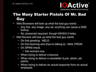The Many Starter Pistols Of Mr. Bad
Guy
• Web Browsers will look up what the bad guy wants
– Any link, any image, any ad, anything can cause a DNS
lookup
– No Javascript required, though h0h0h0 it helps
• Mail Servers will look up what the bad guy wants
– On first greeting: HELO
– On first learning who they’re talking to: MAIL FROM
– On SPAM check
• Get worried now.
– When trying to deliver a bounce
– When trying to deliver a newsletter (Lyris, ahem, plz
patch)
– When trying to deliver an actual response from an actual
employee
 