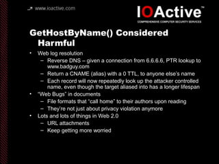 GetHostByName() Considered
Harmful
• Web log resolution
– Reverse DNS – given a connection from 6.6.6.6, PTR lookup to
www.badguy.com
– Return a CNAME (alias) with a 0 TTL, to anyone else’s name
– Each record will now repeatedly look up the attacker controlled
name, even though the target aliased into has a longer lifespan
• “Web Bugs” in documents
– File formats that “call home” to their authors upon reading
– They’re not just about privacy violation anymore
• Lots and lots of things in Web 2.0
– URL attachments
– Keep getting more worried
 
