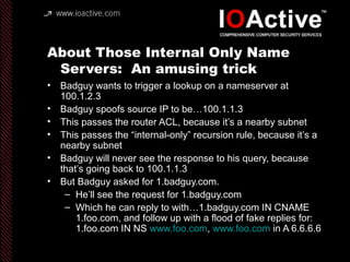 About Those Internal Only Name
Servers: An amusing trick
• Badguy wants to trigger a lookup on a nameserver at
100.1.2.3
• Badguy spoofs source IP to be…100.1.1.3
• This passes the router ACL, because it’s a nearby subnet
• This passes the “internal-only” recursion rule, because it’s a
nearby subnet
• Badguy will never see the response to his query, because
that’s going back to 100.1.1.3
• But Badguy asked for 1.badguy.com.
– He’ll see the request for 1.badguy.com
– Which he can reply to with…1.badguy.com IN CNAME
1.foo.com, and follow up with a flood of fake replies for:
1.foo.com IN NS www.foo.com, www.foo.com in A 6.6.6.6
 