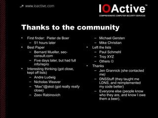 Thanks to the community
• First finder: Pieter de Boer
– 51 hours later
• Best Paper
– Bernard Mueller, sec-
consult.com
– Five days later, but had full
info/repro
• Interesting thinking (got close,
kept off lists)
– Andre Ludwig
– Nicholas Weaver
– “Max”/@skst (got really really
close)
– Zeev Rabinovich
– Michael Gersten
– Mike Christian
• Left the lists
– Paul Schmehl
– Troy XYZ
– Others 
• Thanks
– Jen Grannick (she contacted
me)
– DNSStuff (they taught me
LDNS, and reimplemented
my code better)
– Everyone else (people know
who they are, and know I owe
them a beer).
 