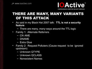 THERE ARE MANY, MANY VARIANTS
OF THIS ATTACK
• As said in my Black Hat 2007 talk: TTL is not a security
feature
– There are many, many ways around the TTL logic
• Family 1: Alternate Referrers
– CN AME
– DNAME
– Extra Glue
• Family 2: Request Polluters (Cause request to be ignored
upstream)
– Unknown QTYPE
– Unknown QCLASS
– Nonexistent Names
 