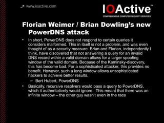 Florian Weimer / Brian Dowling’s new
PowerDNS attack
• In short, PowerDNS does not respond to certain queries it
considers malformed. This in itself is not a problem, and was even
thought of as a security measure. Brian and Florian, independently I
think, have discovered that not answering a query for an invalid
DNS record within a valid domain allows for a larger spoofing
window of the valid domain. Because of the Kaminsky-discovery,
this has become bad. For a sophisticated attacker, this provides no
benefit. However, such a long window allows unsophisticated
hackers to achieve better results.
– Bert Hubert, PowerDNS
• Basically, recursive resolvers would pass a query to PowerDNS,
which it authoritatively would ignore. This meant that there was an
infinite window – the other guy wasn’t even in the race
 